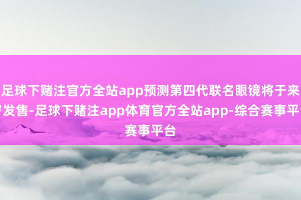 足球下赌注官方全站app预测第四代联名眼镜将于来岁发售-足球下赌注app体育官方全站app-综合赛事平台