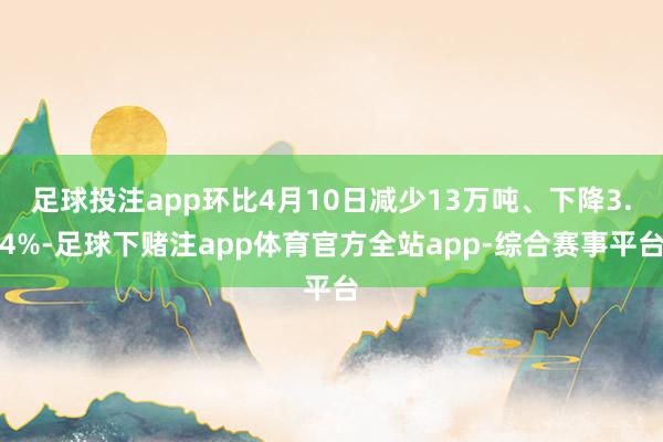足球投注app环比4月10日减少13万吨、下降3.4%-足球下赌注app体育官方全站app-综合赛事平台