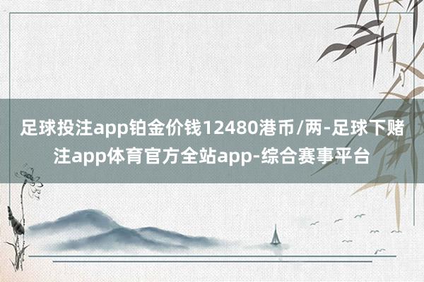 足球投注app铂金价钱12480港币/两-足球下赌注app体育官方全站app-综合赛事平台