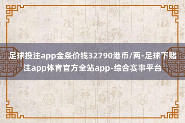 足球投注app金条价钱32790港币/两-足球下赌注app体育官方全站app-综合赛事平台