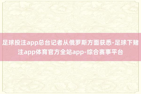 足球投注app总台记者从俄罗斯方面获悉-足球下赌注app体育官方全站app-综合赛事平台