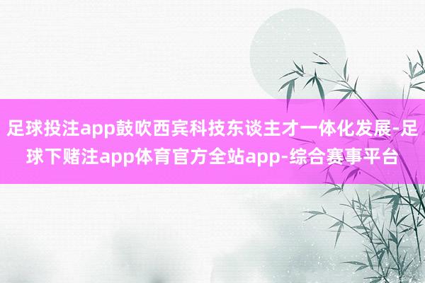足球投注app鼓吹西宾科技东谈主才一体化发展-足球下赌注app体育官方全站app-综合赛事平台