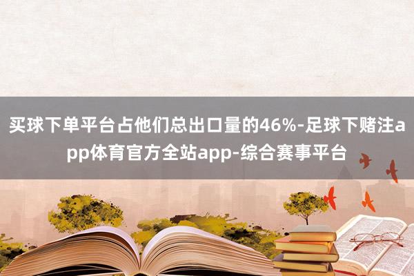 买球下单平台占他们总出口量的46%-足球下赌注app体育官方全站app-综合赛事平台