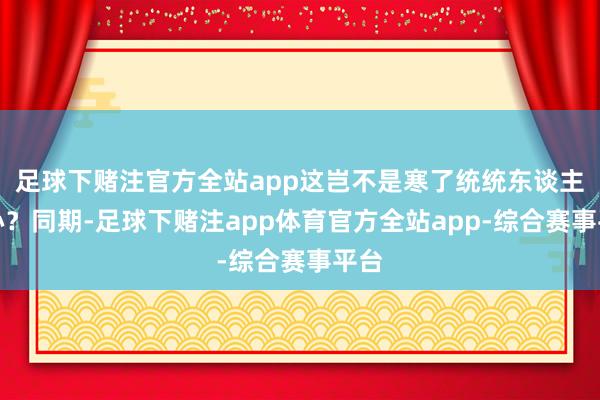 足球下赌注官方全站app这岂不是寒了统统东谈主的心?同期-足球下赌注app体育官方全站app-综合赛事平台