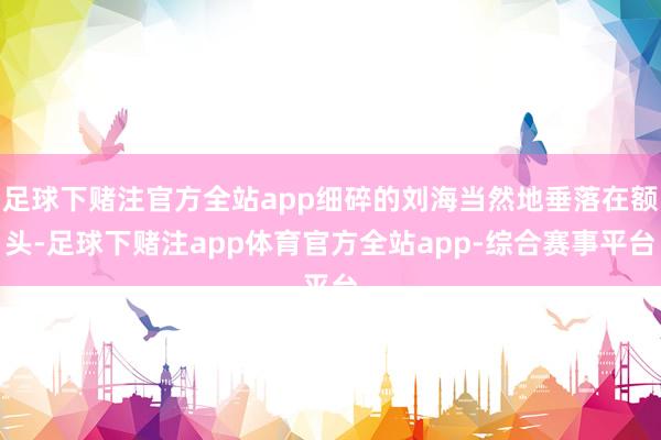 足球下赌注官方全站app细碎的刘海当然地垂落在额头-足球下赌注app体育官方全站app-综合赛事平台