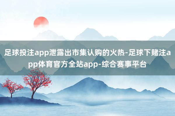 足球投注app泄露出市集认购的火热-足球下赌注app体育官方全站app-综合赛事平台