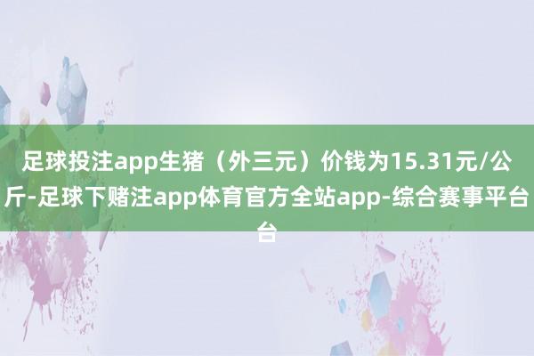 足球投注app生猪(外三元)价钱为15.31元/公斤-足球下赌注app体育官方全站app-综合赛事平台