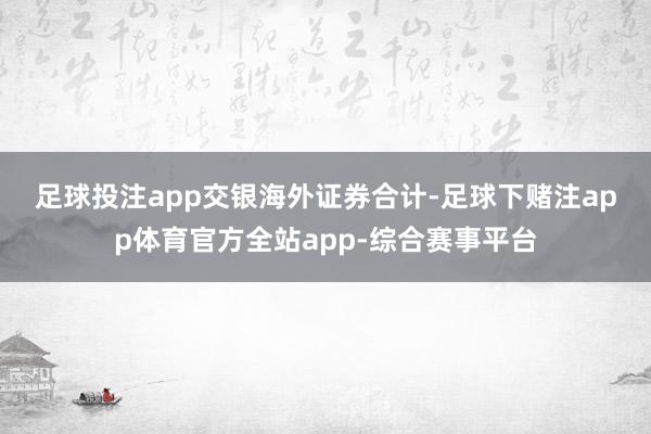 足球投注app  交银海外证券合计-足球下赌注app体育官方全站app-综合赛事平台