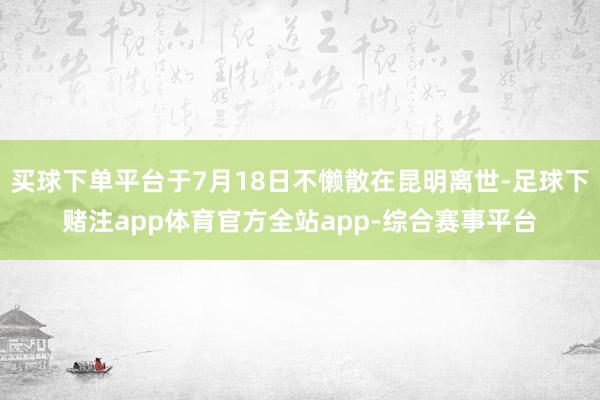 买球下单平台于7月18日不懒散在昆明离世-足球下赌注app体育官方全站app-综合赛事平台