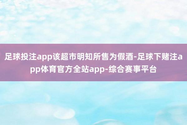 足球投注app该超市明知所售为假酒-足球下赌注app体育官方全站app-综合赛事平台
