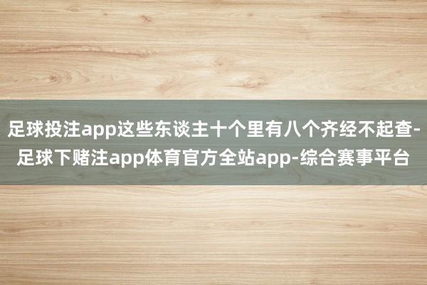 足球投注app这些东谈主十个里有八个齐经不起查-足球下赌注app体育官方全站app-综合赛事平台