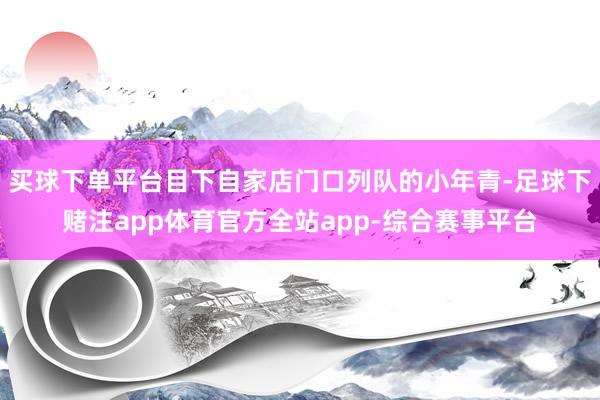 买球下单平台目下自家店门口列队的小年青-足球下赌注app体育官方全站app-综合赛事平台