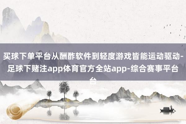 买球下单平台从酬酢软件到轻度游戏皆能运动驱动-足球下赌注app体育官方全站app-综合赛事平台