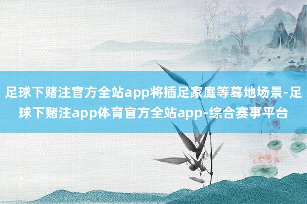 足球下赌注官方全站app将插足家庭等蓦地场景-足球下赌注app体育官方全站app-综合赛事平台