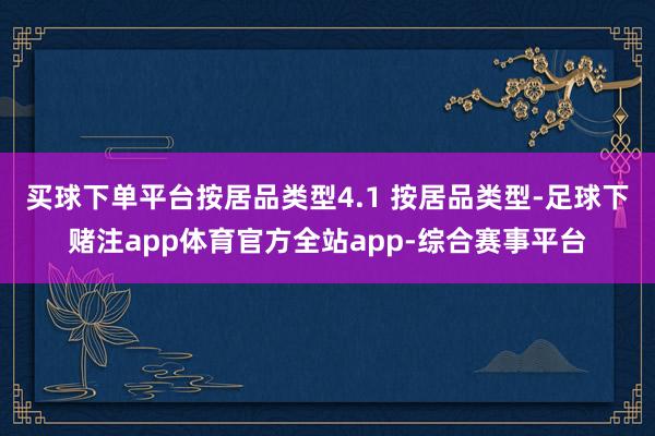 买球下单平台按居品类型4.1 按居品类型-足球下赌注app体育官方全站app-综合赛事平台