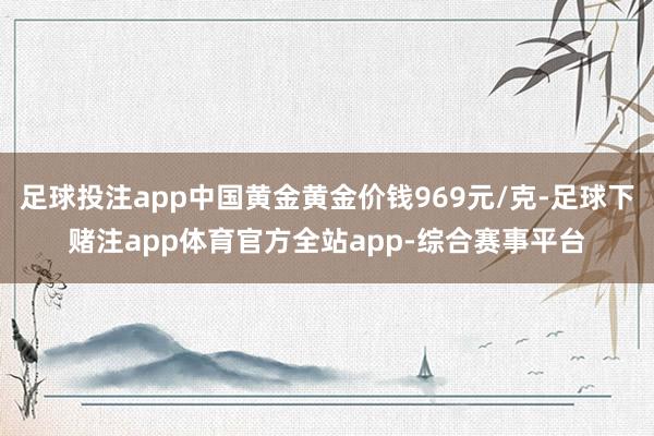 足球投注app中国黄金黄金价钱969元/克-足球下赌注app体育官方全站app-综合赛事平台