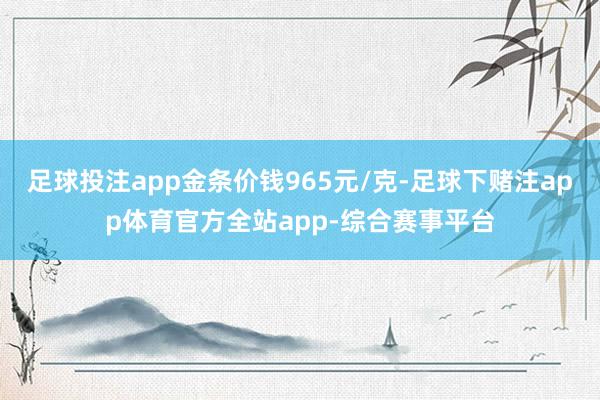 足球投注app金条价钱965元/克-足球下赌注app体育官方全站app-综合赛事平台