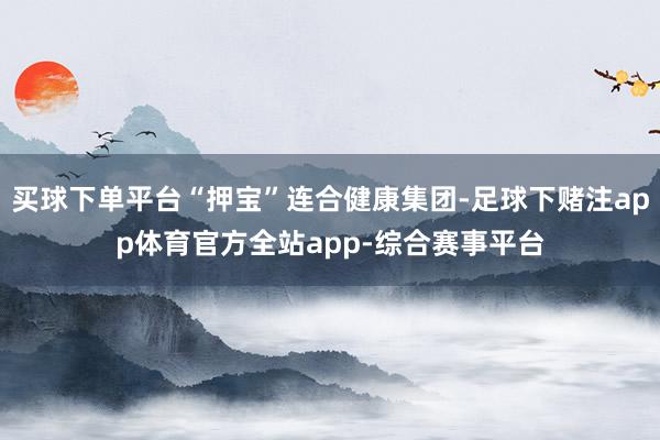买球下单平台“押宝”连合健康集团-足球下赌注app体育官方全站app-综合赛事平台