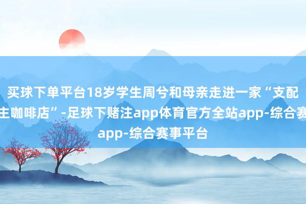 买球下单平台18岁学生周兮和母亲走进一家“支配东说念主咖啡店”-足球下赌注app体育官方全站app-综合赛事平台