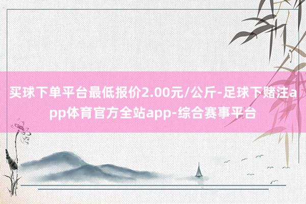 买球下单平台最低报价2.00元/公斤-足球下赌注app体育官方全站app-综合赛事平台