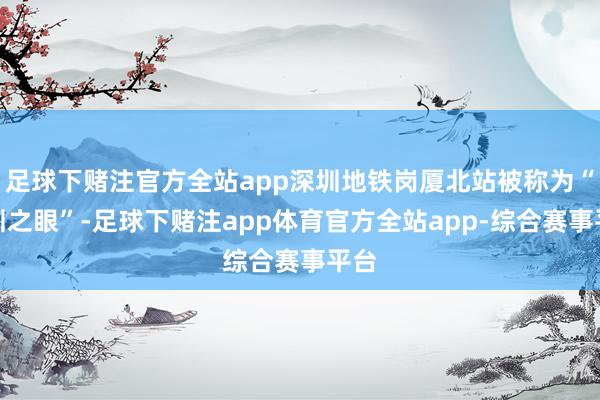 足球下赌注官方全站app深圳地铁岗厦北站被称为“深圳之眼”-足球下赌注app体育官方全站app-综合赛事平台