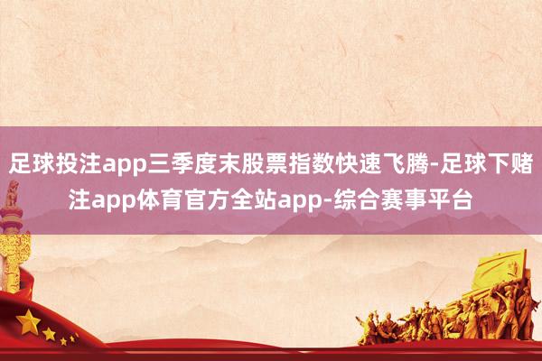 足球投注app三季度末股票指数快速飞腾-足球下赌注app体育官方全站app-综合赛事平台