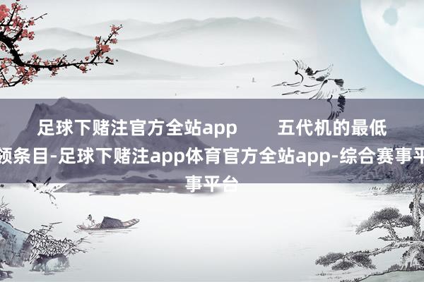 足球下赌注官方全站app        五代机的最低本领条目-足球下赌注app体育官方全站app-综合赛事平台