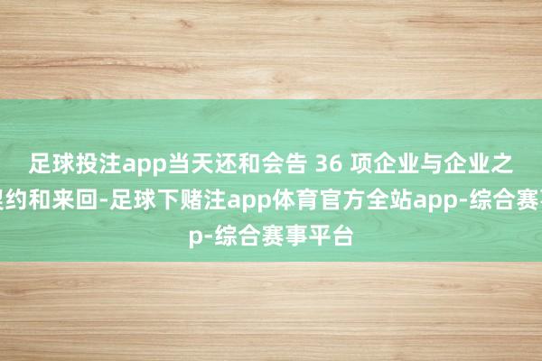 足球投注app当天还和会告 36 项企业与企业之间的契约和来回-足球下赌注app体育官方全站app-综合赛事平台