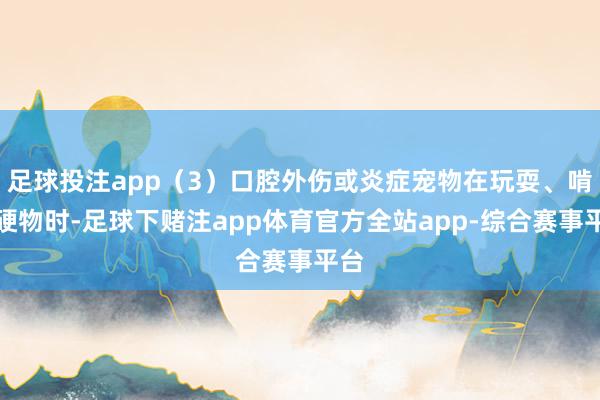 足球投注app(3)口腔外伤或炎症宠物在玩耍、啃咬硬物时-足球下赌注app体育官方全站app-综合赛事平台