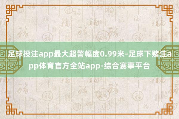 足球投注app最大超警幅度0.99米-足球下赌注app体育官方全站app-综合赛事平台