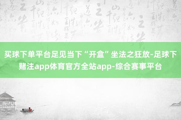 买球下单平台足见当下“开盒”坐法之狂放-足球下赌注app体育官方全站app-综合赛事平台