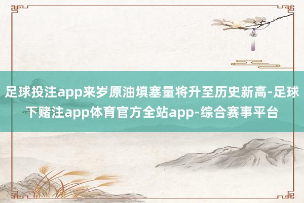 足球投注app来岁原油填塞量将升至历史新高-足球下赌注app体育官方全站app-综合赛事平台