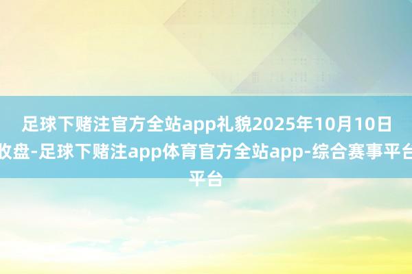 足球下赌注官方全站app礼貌2025年10月10日收盘-足球下赌注app体育官方全站app-综合赛事平台