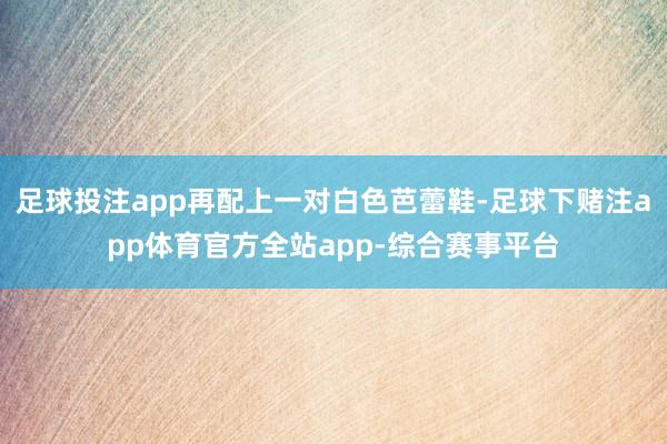 足球投注app再配上一对白色芭蕾鞋-足球下赌注app体育官方全站app-综合赛事平台