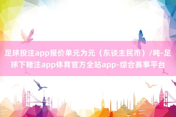 足球投注app报价单元为元(东谈主民币)/吨-足球下赌注app体育官方全站app-综合赛事平台