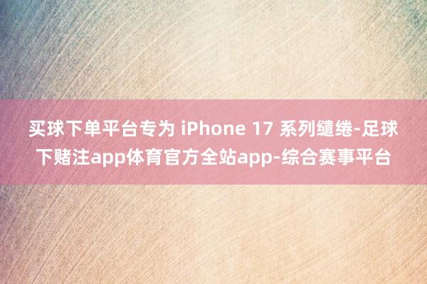 买球下单平台专为 iPhone 17 系列缱绻-足球下赌注app体育官方全站app-综合赛事平台
