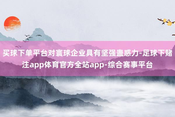 买球下单平台对寰球企业具有坚强蛊惑力-足球下赌注app体育官方全站app-综合赛事平台