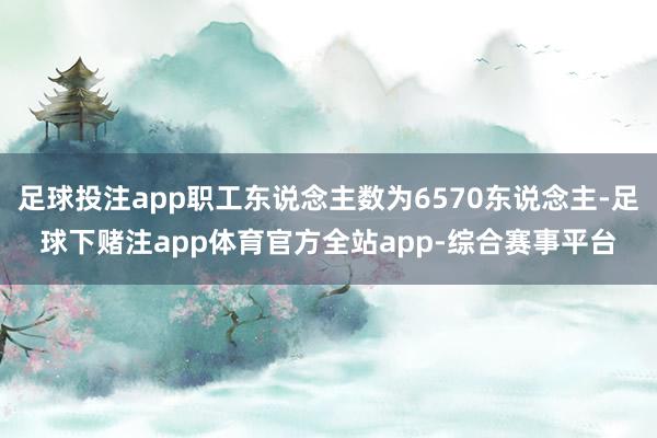 足球投注app职工东说念主数为6570东说念主-足球下赌注app体育官方全站app-综合赛事平台