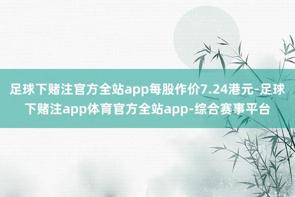 足球下赌注官方全站app每股作价7.24港元-足球下赌注app体育官方全站app-综合赛事平台