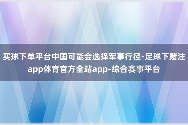 买球下单平台中国可能会选择军事行径-足球下赌注app体育官方全站app-综合赛事平台