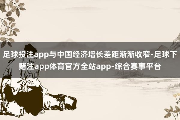 足球投注app与中国经济增长差距渐渐收窄-足球下赌注app体育官方全站app-综合赛事平台