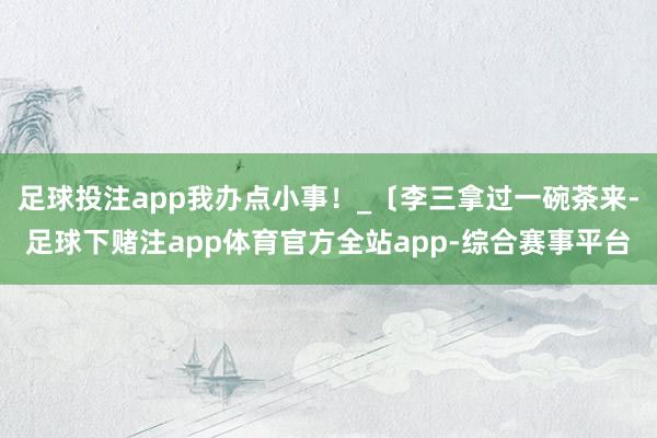 足球投注app我办点小事!_〔李三拿过一碗茶来-足球下赌注app体育官方全站app-综合赛事平台