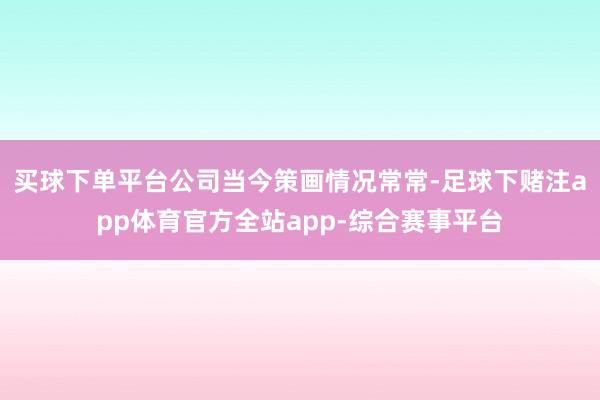 买球下单平台公司当今策画情况常常-足球下赌注app体育官方全站app-综合赛事平台