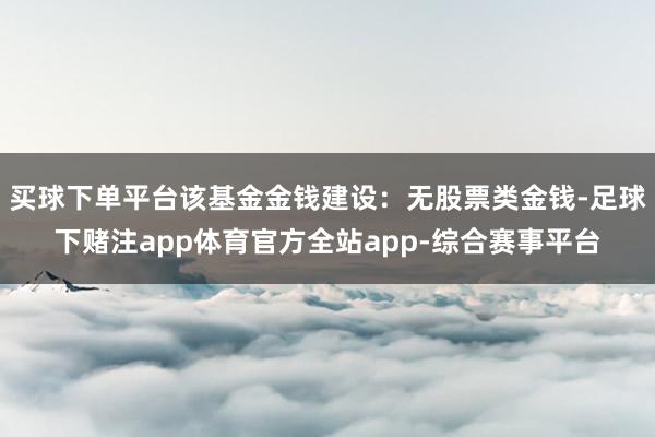 买球下单平台该基金金钱建设：无股票类金钱-足球下赌注app体育官方全站app-综合赛事平台