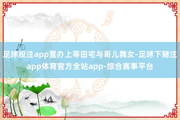 足球投注app置办上等田宅与哥儿舞女-足球下赌注app体育官方全站app-综合赛事平台