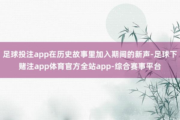 足球投注app在历史故事里加入期间的新声-足球下赌注app体育官方全站app-综合赛事平台