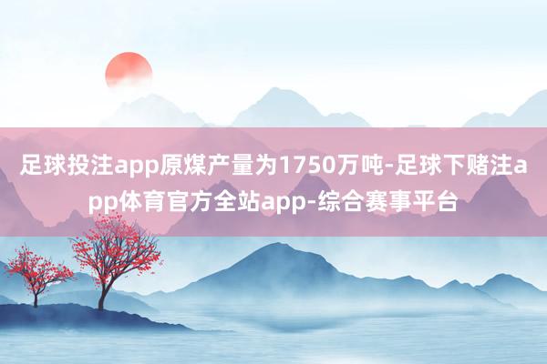 足球投注app原煤产量为1750万吨-足球下赌注app体育官方全站app-综合赛事平台