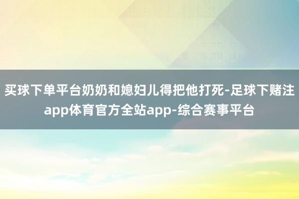 买球下单平台奶奶和媳妇儿得把他打死-足球下赌注app体育官方全站app-综合赛事平台