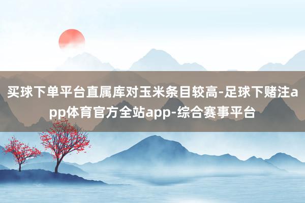 买球下单平台直属库对玉米条目较高-足球下赌注app体育官方全站app-综合赛事平台