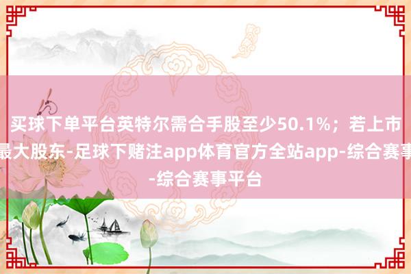 买球下单平台英特尔需合手股至少50.1%;若上市且非最大股东-足球下赌注app体育官方全站app-综合赛事平台